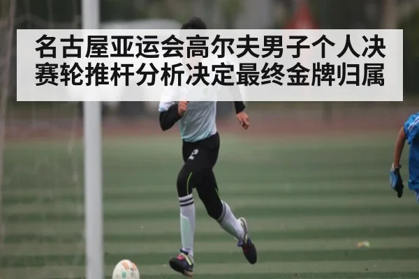 名古屋亚运会高尔夫男子个人决赛轮推杆分析决定最终金牌归属