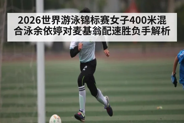2026世界游泳锦标赛女子400米混合泳余依婷对麦基翁配速胜负手解析