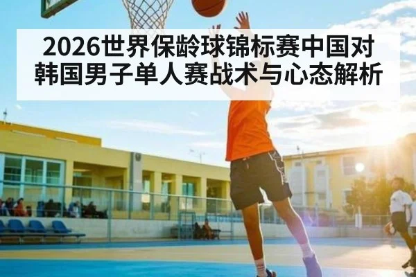 2026世界保龄球锦标赛中国对韩国男子单人赛战术与心态解析