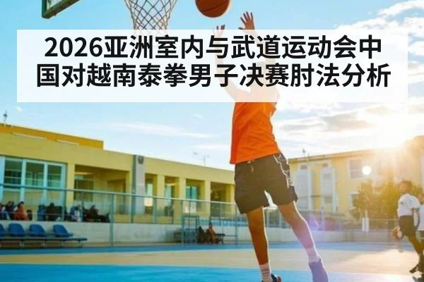 2026亚洲室内与武道运动会中国对越南泰拳男子决赛肘法分析